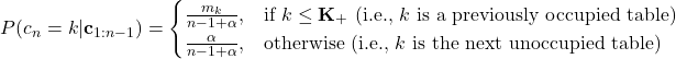 \[P(c_{n} = k | \mathbf{c}_{1:n-1}) = \begin{cases}\frac{m_{k}}{n-1+\alpha}, & \mbox{if } k \leq \mathbf{K}_{+} \mbox{ (i.e., $k$ is a previously occupied table)} \\\frac{\alpha}{n-1+\alpha}, & \mbox{otherwise (i.e., $k$ is the next unoccupied table)}\end{cases}\]